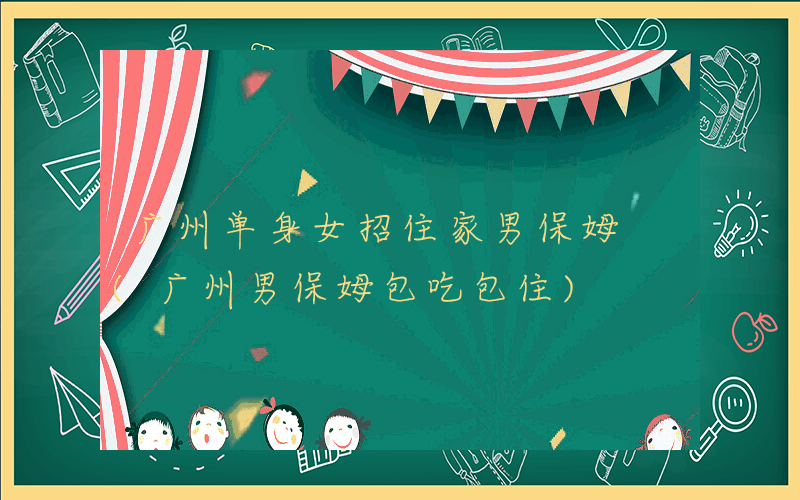 广州单身女招住家男保姆 (广州男保姆包吃包住)